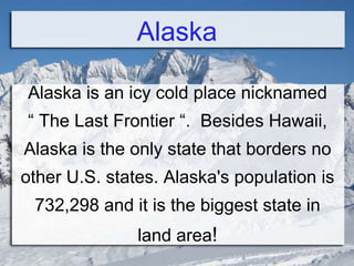 Alaska
Alaska is an icy cold place nicknamed
“ The Last Frontier “. Besides Hawaii,
Alaska is the only state that borders no
other U.S. states. Alaska's population is
732,298 and it is the biggest state in
land area!
 