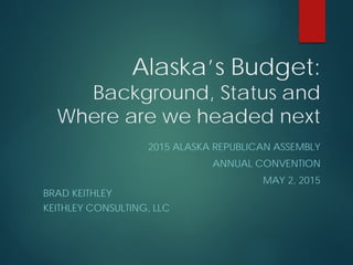 Alaska’s Budget:
Background, Status and
Where are we headed next
2015 ALASKA REPUBLICAN ASSEMBLY
ANNUAL CONVENTION
MAY 2, 2015
BRAD KEITHLEY
KEITHLEY CONSULTING, LLC
 