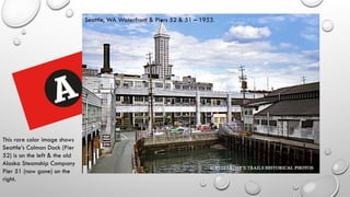 Seattle, WA Waterfront & Piers 52 & 51 – 1953.
This rare color image shows
Seattle’s Colman Dock (Pier
52) is on the left & the old
Alaska Steamship Company
Pier 51 (now gone) on the
right.
 