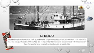 SS DIRIGO
The 843-ton vessel was built in 1898 by P. Mathews, Grays Harbor, WA, for the JS Kimball Co., San Francisco,
CA. She was purchased in 1900 by ASC. On 16 November 1914 she sank approximately 100 miles west of
Cape Fairweather on a voyage from Cordova, AK to Seattle, WA.
CLICK FOR INFO
 