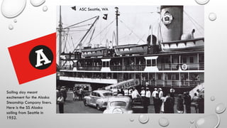 Sailing day meant
excitement for the Alaska
Steamship Company liners.
Here is the SS Alaska
sailing from Seattle in
1952.
ASC Seattle, WA
 