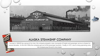 ALASKA STEAMSHIP COMPANY
Formed in 1894/95 by a group of six men, the company enjoyed a near monopoly of freight and passenger service to Alaska for
several decades. In the mid 1950s the company got out of the passenger business. Finally, in 1971, due to rising operating costs,
the company was forced to shut down.
CLICK FOR INFO
 