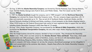 • On Aug. 3,1894 the Alaska Steamship Company was formed by Charles Peabody, Capt. George Roberts,
Capt. Melville Nichols, George Lent, Frank E. Burns, and Walter Oakes. Their first vessel was the 140 ft.
Steamer Willapa.
• In 1907 the Alaska Syndicate bought the company, and in 1909 merged it with the Northwest Steamship
Company, but retained the Alaska Steamship Company name. This new company began operations with 12
ships and eventually expanded up to 18. They served all of Southeast Alaska, Southwest Alaska, and the
Seward Peninsula including St Michael and Nome, creating a virtual monopoly on the Alaska shipping industry.
• When WWII broke out, the Federal Government took control of most registered ships to support the war effort,
including Alaska Steamship Company’s (ASC) then fleet of 15 vessels.
• On Aug. 1944, Alaska Steamship Company was purchased by the Skinner & Eddy Corporation, which also
purchased the Northland Transportation Company, the only other major Alaska shipping company to survive
after the war.
• After the freight business slowed the company decided to focus on tourism. They introduced the Steamship
Alaska in Jan. 1946, which was later joined by the Aleutian, Baranof, Yukon, and Denali. These ships, which could
accommodate over 200 passengers, called at Ketchikan, Juneau, and Seward with intermediate stops in
Wrangell, Petersburg, Skagway, Sitka, Cordova, Valdez, Kodiak and Seldovia.
• Unable to compete with faster, cheaper air service, the company discontinued passenger service altogether in
1954 and concentrated on the container ship industry. Despite these efforts, the Alaska Steamship Company
shut down in Jan. 1971.
 