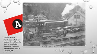 Copper River &
Northwestern Railway
cars as viewed from the
deck of an Alaska
Steamship Company
steamer at the dock in
Cordova, AK
ASC Cordova, AK
 