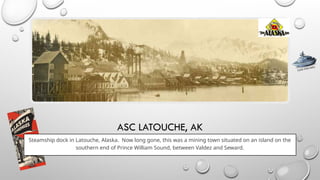 ASC LATOUCHE, AK
Steamship dock in Latouche, Alaska. Now long gone, this was a mining town situated on an island on the
southern end of Prince William Sound, between Valdez and Seward.
CLICK FOR INFO
 