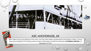ASC ANCHORAGE, AK
WW-I called many young Alaskans to the colors, and only a few soldiers guarded docks and bridges in Alaska. Among
these was Company B, 21st Infantry, which arrived in Anchorage on board the steamship, SS ADMIRAL WATSON, on
November 15, 1919.
CLICK FOR INFO
No Photo Available
 