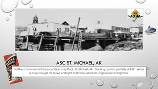 ASC ST. MICHAEL, AK
Northern Commercial Company Steamship Dock, St. Michael, AK. Docking consists partially of ASC. Water
is deep enough for scows and light draft ships which must go in/out on high tide.
CLICK FOR INFO
 