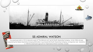 SS ADMIRAL WATSON
The vessel was built in 1913 to become a part of “The Admiral Line”, by the Pacific Steamship Company. In the 1930s she was
acquired by the Alaska Steamship Company (ASC) when it purchased the Pacific Steamship Company, its long-time rival. Sometime
in 1939 the vessel went aground on Triple Island, British Columbia, Canada.
CLICK FOR INFO
 