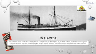 SS ALAMEDA
The 3,000-ton vessel was built in 1883 by William Cramp & Sons, in Philadelphia, PA, as the ALAMEDA, for the Oceanic Navigation
Company (Matson). She was purchased by ASC in 1910 and not renamed. The vessel burned at a Seattle pier in Nov. 28,1931
CLICK FOR INFO
 