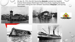 On Apr. 25, 1912, the ASC Steamship Alameda crashed into Seattle’s
Colman Dock (today’s Washington State Ferry Dock), toppling the dock’s
clock tower, sinking the stern wheeler Steamboat Telegraph, and injuring
five women.
 