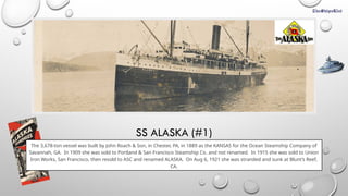 SS ALASKA (#1)
The 3,678-ton vessel was built by John Roach & Son, in Chester, PA, in 1889 as the KANSAS for the Ocean Steamship Company of
Savannah, GA. In 1909 she was sold to Portland & San Francisco Steamship Co. and not renamed. In 1915 she was sold to Union
Iron Works, San Francisco, then resold to ASC and renamed ALASKA. On Aug 6, 1921 she was stranded and sunk at Blunt’s Reef,
CA.
 