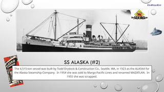 SS ALASKA (#2)
The 4,515-ton vessel was built by Todd Drydock & Construction Co., Seattle, WA, in 1923 as the ALASKA for
the Alaska Steamship Company. In 1954 she was sold to Margo Pacific Lines and renamed MAZATLAN. In
1955 she was scrapped.
 