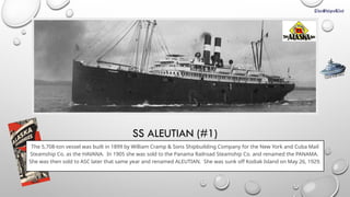 SS ALEUTIAN (#1)
The 5,708-ton vessel was built in 1899 by William Cramp & Sons Shipbuilding Company for the New York and Cuba Mail
Steamship Co. as the HAVANA. In 1905 she was sold to the Panama Railroad Steamship Co. and renamed the PANAMA.
She was then sold to ASC later that same year and renamed ALEUTIAN. She was sunk off Kodiak Island on May 26, 1929.
CLICK FOR INFO
 