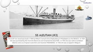 SS ALEUTIAN (#2)
The 6,361-ton vessel was built in 1906 by William Cramp & Sons Shipbuilding in Philadelphia as the MEXICO. In 1929
she was purchased by ASC from the Ward Line and renamed the ALEUTIAN. In 1955 she was sold to Caribbean
Atlantic Lines as a tropical cruise liner and renamed TRADEWIND. In 1956 she was scrapped in Belgium.
 