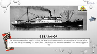 SS BARANOF
The 4,990-ton vessel was built in 1919 by the New York Shipbuilding Corp. in Camden, NY, as the SANTA
ELISA. She was purchased by ASC from Grace Line in 1936 and renamed BARANOF. She was scrapped in
1955
CLICK FOR INFO
 