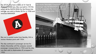 The Alaska Steamship Company’s
passenger ship SS BARANOF tied up at
Pier 51 (originally Pier 2 & now gone) in
Seattle, Washington circa 1939.
The 373 ft. ship had a beam of 51 feet &
displaced 8900 tons. She was built in 1919 &
sailed as the SANTA ELISA for the Grace Line
until she was sold to Alaska SS Co. in 1936 and
renamed BARANOF.
She ran in coastal routes from Seattle, WA to
various Alaskan ports until 1954.
The ship continued in passenger service for
Alaska Steamship until the company ceased
passenger transportation in 1954 and the ship
was then sold to shipbreakers & scrapped in
1955.
 