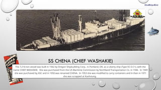 SS CHENA (CHIEF WASHAKIE)
The 7,216-ton vessel was built in 1942 by Oregon Shipbuilding Corp., in Portland, OR, as a Liberty ship (Type EC-S-C1), with the
name CHIEF WASHAKIE. She was purchased from the US Maritime Commission by Northland Transportation Co. in 1946. In 1949
she was purchased by ASC and in 1950 was renamed CHENA. In 1953 she was modified to carry containers and in then in 1971
she was scrapped at Kaohsiung.
CLICK FOR INFO
 