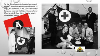 For the ship whose crew brought her through
Alaska's destructive earthquake of March 27,
1964, the SS Chena of the Alaska Steamship
Company received the highest industry honor
given to a U. S. flag ship -- the ship safety
achievement award.
 