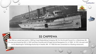 SS CHIPPEWA
The 996-ton vessel was built in 1900 by Craig Shipbuilding Company, MI, for the Arnold Transit Co. in Mackinaw, MI.
She was purchased by ASC in 1907 and then transferred to Puget Sound Navigation Co. in 1908. In 1951 she was sold
to the Washington Toll Bridge Authority in Seattle, WA. In 1968 she was converted to a floating restaurant.
CLICK FOR INFO
 