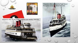 Chippewa after her the WTBA purchase and rebuild, 1925-26.
Chippewa after purchase by Puget Sound
Navigation Company (Black Ball Line)
 