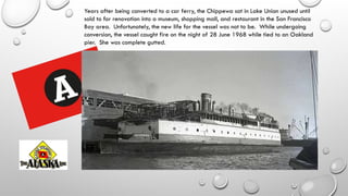 Years after being converted to a car ferry, the Chippewa sat in Lake Union unused until
sold to for renovation into a museum, shopping mall, and restaurant in the San Francisco
Bay area. Unfortunately, the new life for the vessel was not to be. While undergoing
conversion, the vessel caught fire on the night of 28 June 1968 while tied to an Oakland
pier. She was complete gutted.
 
