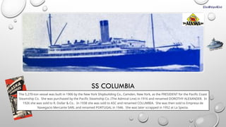 SS COLUMBIA
The 5,270-ton vessel was built in 1906 by the New York Shipbuilding Co., Camden, New York, as the PRESIDENT for the Pacific Coast
Steamship Co. She was purchased by the Pacific Steamship Co. (The Admiral Line) in 1916 and renamed DOROTHY ALEXANDER. In
1926 she was sold to R. Dollar & Co.. In 1938 she was sold to ASC and renamed COLUMBIA. She was then sold to Empresa de
Navegacio Mercante SARL and renamed PORTUGAL in 1946. She was later scrapped in 1952 at La Spezia.
CLICK FOR INFO
 