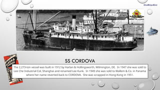 SS CORDOVA
The 2,273-ton vessel was built in 1912 by Harlan & Hollingsworth, Wilmington, DE. In 1947 she was sold to
Lee Che Industrial Col, Shanghai and renamed Lee Kunk. In 1949 she was sold to Wallem & Co. in Panama
where her name reverted back to CORDOVA. She was scrapped in Hong Kong in 1951.
CLICK FOR INFO
 