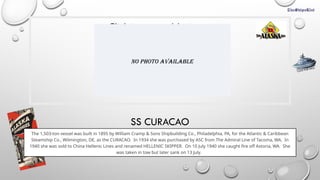 Click icon to add picture
SS CURACAO
The 1,503-ton vessel was built in 1895 by William Cramp & Sons Shipbuilding Co., Philadelphia, PA, for the Atlantic & Caribbean
Steamship Co., Wilmington, DE, as the CURACAO. In 1934 she was purchased by ASC from The Admiral Line of Tacoma, WA. In
1940 she was sold to China Hellenic Lines and renamed HELLENIC SKIPPER. On 10 July 1940 she caught fire off Astoria, WA. She
was taken in tow but later sank on 13 July.
CLICK FOR INFO
No Photo Available
 