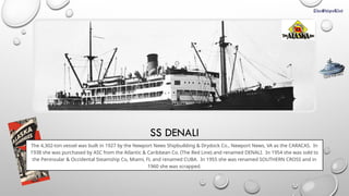SS DENALI
The 4,302-ton vessel was built in 1927 by the Newport News Shipbuilding & Drydock Co., Newport News, VA as the CARACAS. In
1938 she was purchased by ASC from the Atlantic & Caribbean Co. (The Red Line) and renamed DENALI. In 1954 she was sold to
the Peninsular & Occidental Steamship Co, Miami, FL and renamed CUBA. In 1955 she was renamed SOUTHERN CROSS and in
1960 she was scrapped.
CLICK FOR INFO
 