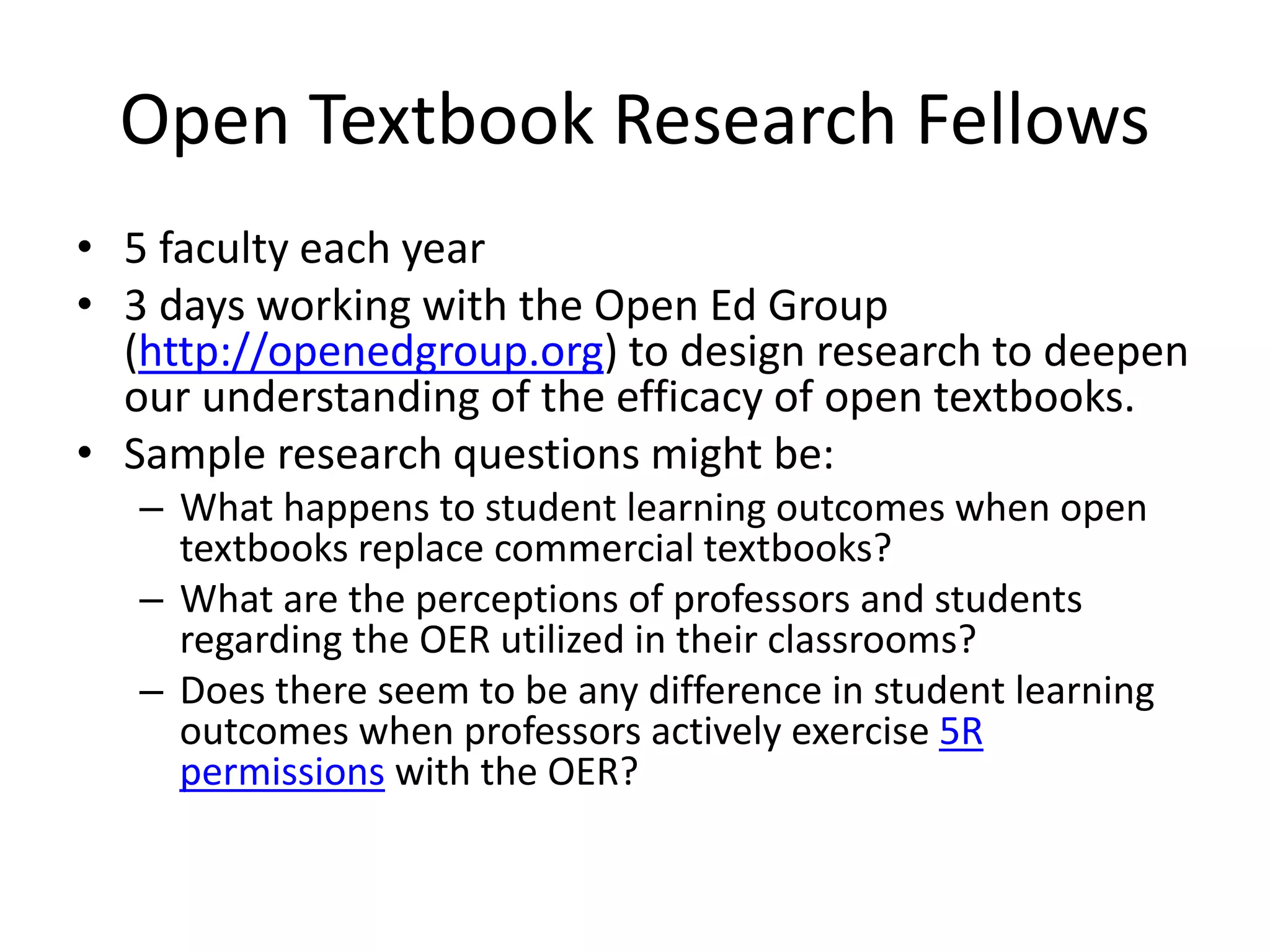 Open Textbook Research Fellows
• 5 faculty each year
• 3 days working with the Open Ed Group
(http://openedgroup.org) to design research to deepen
our understanding of the efficacy of open textbooks.
• Sample research questions might be:
– What happens to student learning outcomes when open
textbooks replace commercial textbooks?
– What are the perceptions of professors and students
regarding the OER utilized in their classrooms?
– Does there seem to be any difference in student learning
outcomes when professors actively exercise 5R
permissions with the OER?
 