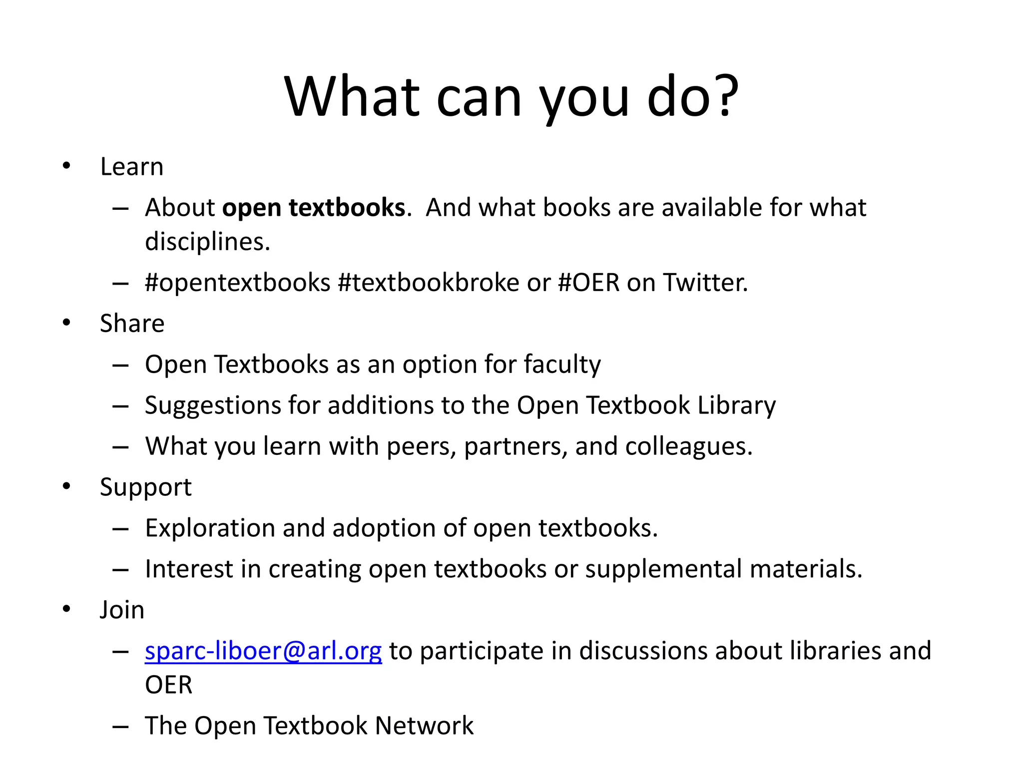 What can you do?
• Learn
– About open textbooks. And what books are available for what
disciplines.
– #opentextbooks #textbookbroke or #OER on Twitter.
• Share
– Open Textbooks as an option for faculty
– Suggestions for additions to the Open Textbook Library
– What you learn with peers, partners, and colleagues.
• Support
– Exploration and adoption of open textbooks.
– Interest in creating open textbooks or supplemental materials.
• Join
– sparc-liboer@arl.org to participate in discussions about libraries and
OER
– The Open Textbook Network
 
