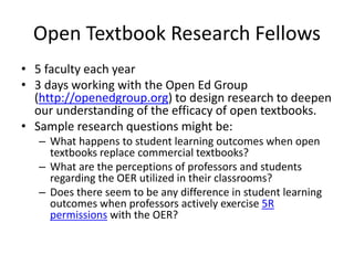 Open Textbook Research Fellows
• 5 faculty each year
• 3 days working with the Open Ed Group
(http://openedgroup.org) to design research to deepen
our understanding of the efficacy of open textbooks.
• Sample research questions might be:
– What happens to student learning outcomes when open
textbooks replace commercial textbooks?
– What are the perceptions of professors and students
regarding the OER utilized in their classrooms?
– Does there seem to be any difference in student learning
outcomes when professors actively exercise 5R
permissions with the OER?
 