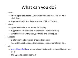 What can you do?
• Learn
– About open textbooks. And what books are available for what
disciplines.
– #opentextbooks #textbookbroke or #OER on Twitter.
• Share
– Open Textbooks as an option for faculty
– Suggestions for additions to the Open Textbook Library
– What you learn with peers, partners, and colleagues.
• Support
– Exploration and adoption of open textbooks.
– Interest in creating open textbooks or supplemental materials.
• Join
– sparc-liboer@arl.org to participate in discussions about libraries and
OER
– The Open Textbook Network
 