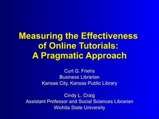 Measuring the Effectiveness
   of Online Tutorials:
  A Pragmatic Approach
                 Curt G. Friehs
               Business Librarian
        Kansas City, Kansas Public Library

                  Cindy L. Craig
 Assistant Professor and Social Sciences Librarian
              Wichita State University
 