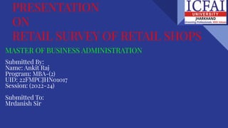 PRESENTATION
ON
RETAIL SURVEY OF RETAIL SHOPS
MASTER OF BUSINESS ADMINISTRATION
Submitted By:
Name: Ankit Raj
Program: MBA-(2)
UID: 22FMPCJHN01017
Session: (2022-24)
Submitted To:
Mrdanish Sir
 