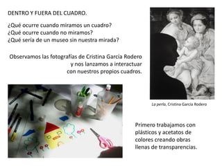 DENTRO Y FUERA DEL CUADRO.
¿Qué ocurre cuando miramos un cuadro?
¿Qué ocurre cuando no miramos?
¿Qué sería de un museo sin nuestra mirada?
Observamos las fotografías de Cristina García Rodero
y nos lanzamos a interactuar
con nuestros propios cuadros.

La perla, Cristina García Rodero

Primero trabajamos con
plásticos y acetatos de
colores creando obras
llenas de transparencias.

 