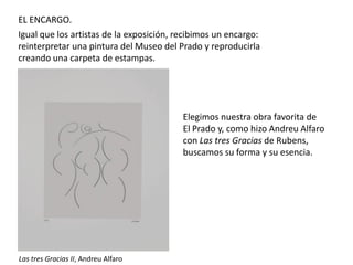 EL ENCARGO.
Igual que los artistas de la exposición, recibimos un encargo:
reinterpretar una pintura del Museo del Prado y reproducirla
creando una carpeta de estampas.

Elegimos nuestra obra favorita de
El Prado y, como hizo Andreu Alfaro
con Las tres Gracias de Rubens,
buscamos su forma y su esencia.

Las tres Gracias II, Andreu Alfaro

 