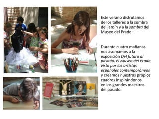 Este verano disfrutamos
de los talleres a la sombra
del jardín y a la sombra del
Museo del Prado.
Durante cuatro mañanas
nos asomamos a la
exposición Del futuro al
pasado. El Museo del Prado
visto por los artistas
españoles contemporáneos
y creamos nuestros propios
cuadros inspirándonos
en los grandes maestros
del pasado.

 