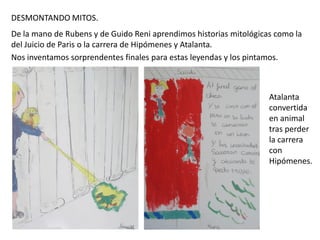 DESMONTANDO MITOS.
De la mano de Rubens y de Guido Reni aprendimos historias mitológicas como la
del Juicio de Paris o la carrera de Hipómenes y Atalanta.
Nos inventamos sorprendentes finales para estas leyendas y los pintamos.

Atalanta
convertida
en animal
tras perder
la carrera
con
Hipómenes.

 