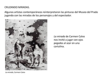 CRUZANDO MIRADAS.
Algunos artistas contemporáneos reinterpretaron las pinturas del Museo del Prado
jugando con las miradas de los personajes y del espectador.

La mirada de Carmen Calvo
nos invitó a jugar con ojos
pegados al azar en una
cartulina.

La mirada, Carmen Calvo

 