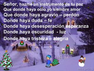 Señor, hazme un instrumento de tu pazQue donde haya odio yo siembre amor Que donde haya agravio – perdón Donde haya duda – feDonde haya desesperación esperanzaDonde haya oscuridad  - luzDonde haya tristeza – alegría