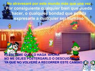 No atravesaré por este mundo más que una vezPor consiguiente cualquier bien que pueda hacer, o cualquier bondad que pueda expresarle a cualquier ser humanoPERMÍTEME QUE LO HAGA  AHORANO ME DEJES POSTERGARLO O DESCUIDARLO YA QUE NO VOLVERÉ A RECORRER ESTE CAMINO