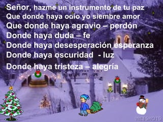 Señor,  hazme un instrumento de tu paz Que donde haya odio yo siembre amor  Que donde haya agravio – perdón  Donde haya duda – fe Donde haya desesperación esperanza Donde haya oscuridad  - luz Donde haya tristeza – alegría   