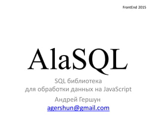 AlaSQLSQL  библиотека  
для  обработки  данных  на  JavaScript
Андрей  Гершун
agershun@gmail.com
FrontEnd 2015
 