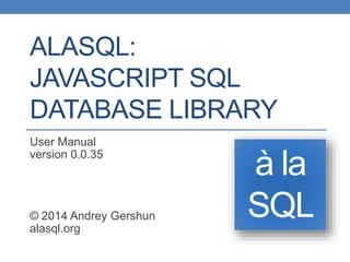 ALASQL:
JAVASCRIPT SQL
DATABASE LIBRARY
User Manual
version 0.0.35
© 2014 Andrey Gershun
alasql.org
à la
SQL
 