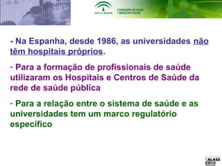 - Na Espanha, desde 1986, as universidades não
têm hospitais próprios.
- Para a formação de profissionais de saúde
utilizaram os Hospitais e Centros de Saúde da
rede de saúde pública
- Para a relação entre o sistema de saúde e as
universidades tem um marco regulatório
específico
 