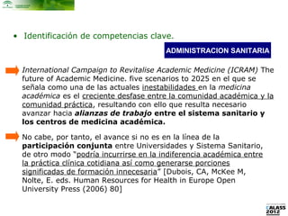 • Identificación de competencias clave.
                                         ADMINISTRACION SANITARIA

  International Campaign to Revitalise Academic Medicine (ICRAM) The
  future of Academic Medicine. five scenarios to 2025 en el que se
  señala como una de las actuales inestabilidades en la medicina
  académica es el creciente desfase entre la comunidad académica y la
  comunidad práctica, resultando con ello que resulta necesario
  avanzar hacia alianzas de trabajo entre el sistema sanitario y
  los centros de medicina académica.

  No cabe, por tanto, el avance si no es en la línea de la
  participación conjunta entre Universidades y Sistema Sanitario,
  de otro modo “podría incurrirse en la indiferencia académica entre
  la práctica clínica cotidiana así como generarse porciones
  significadas de formación innecesaria” [Dubois, CA, McKee M,
  Nolte, E. eds. Human Resources for Health in Europe Open
  University Press (2006) 80]
 