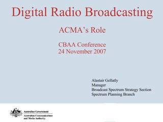 Digital Radio Broadcasting ACMA’s Role CBAA Conference 24 November 2007 Alastair Gellatly Manager Broadcast Spectrum Strategy Section Spectrum Planning Branch 