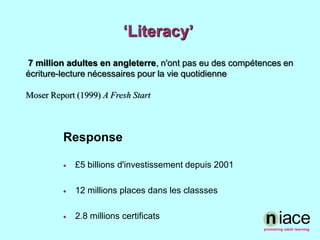 ‘Literacy’ 7 million adultes en angleterre, n'ont pas eu des compétences en écriture-lecture nécessaires pour la vie quotidienneMoser Report (1999) A Fresh Start Response£5 billions d'investissementdepuis 200112 millions places dans les classses2.8 millions certificats
