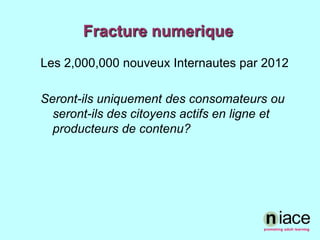 Fracture numeriqueLes 2,000,000 nouveuxInternautes par 2012  Seront-ilsuniquement des consomateursouseront-ils des citoyensactifs en ligne et producteurs de contenu?  